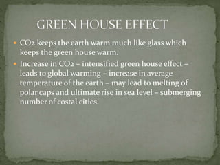  CO2 keeps the earth warm much like glass which
keeps the green house warm.
 Increase in CO2 – intensified green house effect –
leads to global warming – increase in average
temperature of the earth – may lead to melting of
polar caps and ultimate rise in sea level – submerging
number of costal cities.
 