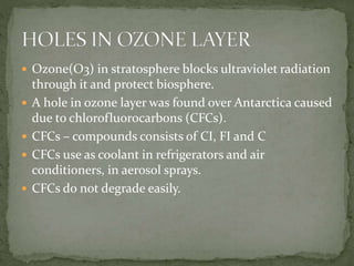  Ozone(O3) in stratosphere blocks ultraviolet radiation
through it and protect biosphere.
 A hole in ozone layer was found over Antarctica caused
due to chlorofluorocarbons (CFCs).
 CFCs – compounds consists of CI, FI and C
 CFCs use as coolant in refrigerators and air
conditioners, in aerosol sprays.
 CFCs do not degrade easily.
 