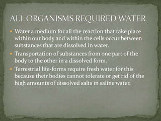  Water a medium for all the reaction that take place
within our body and within the cells occur between
substances that are dissolved in water.
 Transportation of substances from one part of the
body to the other in a dissolved form.
 Terrestrial life-forms require fresh water for this
because their bodies cannot tolerate or get rid of the
high amounts of dissolved salts in saline water.
 
