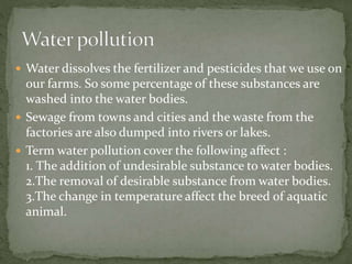  Water dissolves the fertilizer and pesticides that we use on
our farms. So some percentage of these substances are
washed into the water bodies.
 Sewage from towns and cities and the waste from the
factories are also dumped into rivers or lakes.
 Term water pollution cover the following affect :
1. The addition of undesirable substance to water bodies.
2.The removal of desirable substance from water bodies.
3.The change in temperature affect the breed of aquatic
animal.
 