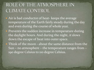  Air is bad conductor of heat- keeps the average
temperature of the Earth fairly steady during the day
and even during the course of whole year.
 Prevents the sudden increase in temperature during
the daylight hours. And during the night, it slows
down the escape of heat into outer space.
 Think of the moon - about the same distance from the
Sun – no atmosphere – the temperature ranges from –
190 degree Celsius to 110 degree Celsius.
 
