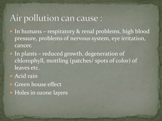  In humans – respiratory & renal problems, high blood
pressure, problems of nervous system, eye irritation,
cancer.
 In plants – reduced growth, degeneration of
chlorophyll, mottling (patches/ spots of color) of
leaves etc.
 Acid rain
 Green house effect
 Holes in ozone layers
 