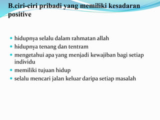 B.ciri-ciri pribadi yang memiliki kesadaran
positive
 hidupnya selalu dalam rahmatan allah
 hidupnya tenang dan tentram
 mengetahui apa yang menjadi kewajiban bagi setiap
individu
 memiliki tujuan hidup
 selalu mencari jalan keluar daripa setiap masalah
 