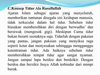 C.Konsep Tidur Ala Rasullullah
Ajaran Islam sebagai ajaran yang menyeluruh,
memberikan tuntunan disegala sisi keidupan manusia,
tidak terkeculai dalam hal tidur. Sebelum tidur
biasakan membersihkan diri dengan berwudhu’ dan
bersiwak (mengosok gigi). Meskipun Cuma tidur
bukan berarti seenaknya saja. Tidurlah dengan pakaian
yang pantas, jangan pakaian yang menyiksa raga
seperti ketat dan menyesakan sehinggga mengganggu
ketentraman tidur. Ada baiknya sebelum tidur
membersihkan tempat tidur agar sangat nyaman.
Jangan sampai lupa berdoa dan berdzikir. Dengan
berdoa dan berzikir Insya Allah terhindar dari mimpi
buruk.
 