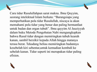 Cara tidur Rasulullahpun sarat makna. Ibnu Qoyyim,
seorang intelektual Islam berkata: “Barangsiapa yang
memperhatikan pola tidur Rasulullah, niscaya ia akan
memahami pola tidur yang benar dan paling bermanfaat
untuk badan dan organ tubuh”. Ibnu qayyim Al Jauziyyah
dalam buku Metode Pengobatan Nabi mengungkapkan
bahwa Rasul tidur dengan memiringkan tubuh kearah
kanan, sambil berzikir kepada Allah hingga matanya
terasa berat. Tekadang beliau memiringkan badannya
kesebelah kiri sebentar,untuk kemudian kembali ke
sebelah kanan. Tidur seperti ini merupakan tidur paling
efisien.
 