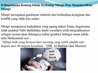 D.Bagaimana Konsep Islam Terhadap Mimpi Dan Mentakwilkan
Mimpi
Mimpi merupakan gambaran simbolis dari kebutuhan,keinginan dan
konflik yang tidak kita sadari.
Mimpi mempunyai kedudukan yang agung dalam Islam, bagaimana
tidak padahal Nabi shallallahu alaihi wasallam telah menjadikannya
sebagai isyarat akan datangnya kabar gembira Sebagai mana sabda
nabi Muhammad saw :
“Mimpi baik yang berasal dari seorang yang saleh adalah satu
bagian dari 46 bagian kenabian.” (HR. Al-Bukhari dan Muslim)
Baik
atau
buruk
 