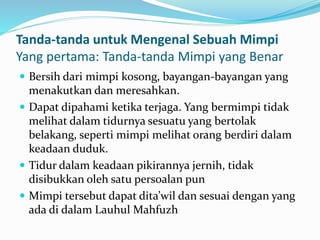 Tanda-tanda untuk Mengenal Sebuah Mimpi
Yang pertama: Tanda-tanda Mimpi yang Benar
 Bersih dari mimpi kosong, bayangan-bayangan yang
menakutkan dan meresahkan.
 Dapat dipahami ketika terjaga. Yang bermimpi tidak
melihat dalam tidurnya sesuatu yang bertolak
belakang, seperti mimpi melihat orang berdiri dalam
keadaan duduk.
 Tidur dalam keadaan pikirannya jernih, tidak
disibukkan oleh satu persoalan pun
 Mimpi tersebut dapat dita’wil dan sesuai dengan yang
ada di dalam Lauhul Mahfuzh
 