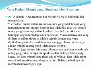 Yang Kedua: Mimpi yang Diperbuat oleh Syaithan
 Al-’Allamah ‘Abdurrahman bin Nashir As-Sa’di rahimahullah
mengatakan:
“Perbedaan antara ahlam (mimpi-mimpi yang tidak benar) yang
merupakan mimpi-mimpi kosong dan tidak bisa dita’wil, seperti
orang yang bermimpi dalam keadaan dia sibuk berpikir dan
berangan-angan terhadap suatu persoalan. Maka kebanyakan yang
dilihatnya dalam tidurnya adalah sejenis dengan apa yang
dipikirkannya ketika dia dalam keadaan jaga. Jenis ini biasanya
adalah mimpi kosong yang tidak ada ta’wilnya.
Demikian juga bentuk lain yang dilemparkan syaithan kepada ruh
orang yang tidur, berupa mimpi dusta dan makna-makna yang
kacau. Ini juga mimpi yang tidak ada ta’wilnya. Dan tidak perlu
menyibukkan pikirannya dengan hal ini. Bahkan sebaiknya dia
membiarkannya begitu saja.
 