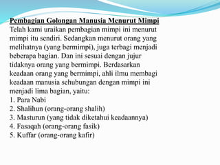 Pembagian Golongan Manusia Menurut Mimpi
Telah kami uraikan pembagian mimpi ini menurut
mimpi itu sendiri. Sedangkan menurut orang yang
melihatnya (yang bermimpi), juga terbagi menjadi
beberapa bagian. Dan ini sesuai dengan jujur
tidaknya orang yang bermimpi. Berdasarkan
keadaan orang yang bermimpi, ahli ilmu membagi
keadaan manusia sehubungan dengan mimpi ini
menjadi lima bagian, yaitu:
1. Para Nabi
2. Shalihun (orang-orang shalih)
3. Masturun (yang tidak diketahui keadaannya)
4. Fasaqah (orang-orang fasik)
5. Kuffar (orang-orang kafir)
 