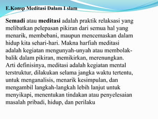 E.Konsp Meditasi Dalam I slam
Semadi atau meditasi adalah praktik relaksasi yang
melibatkan pelepasan pikiran dari semua hal yang
menarik, membebani, maupun mencemaskan dalam
hidup kita sehari-hari. Makna harfiah meditasi
adalah kegiatan mengunyah-unyah atau membolak-
balik dalam pikiran, memikirkan, merenungkan.
Arti definisinya, meditasi adalah kegiatan mental
terstruktur, dilakukan selama jangka waktu tertentu,
untuk menganalisis, menarik kesimpulan, dan
mengambil langkah-langkah lebih lanjut untuk
menyikapi, menentukan tindakan atau penyelesaian
masalah pribadi, hidup, dan perilaku
 