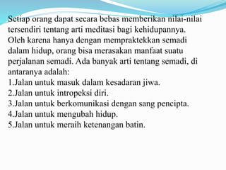 Setiap orang dapat secara bebas memberikan nilai-nilai
tersendiri tentang arti meditasi bagi kehidupannya.
Oleh karena hanya dengan mempraktekkan semadi
dalam hidup, orang bisa merasakan manfaat suatu
perjalanan semadi. Ada banyak arti tentang semadi, di
antaranya adalah:
1.Jalan untuk masuk dalam kesadaran jiwa.
2.Jalan untuk intropeksi diri.
3.Jalan untuk berkomunikasi dengan sang pencipta.
4.Jalan untuk mengubah hidup.
5.Jalan untuk meraih ketenangan batin.
 