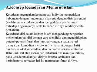 A.Konsep Kesadaran Menurut islam
Kesadaran merupakan kemampuan individu mengadakan
hubungan dengan lingkungan nya serta dengan dirinya sendiri
(melalui panca inderanya dan mengadakan pembatasan
terhadap lingkunganya serta terhadap dirinya sendiri(melalui
perhatian).
Kesadaran diri dalam konsep islam mengandung pengertian
menemukan jati diri dengan cara mendidik dan menghidupkan
potensi-potensi fitrah dan internal yang ada pada wujud
dirinya dan kemudian menjiwai (memahami dengan hati)
hakikat-hakikat keberadaan dan nama-mana serta sifat-sifat
Ilahi. Jadi, zat atau esensi dan substansi diri manusia terletak
pada kesadaran akan jati dirinya karena kecintaan dan
kerinduannya terhadap hal itu merupakan fitrah dirinya.
 