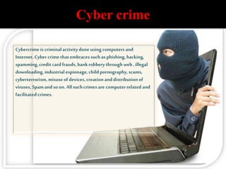 Cyber crime
Cybercrimeis criminalactivitydoneusing computers and
Internet. Cybercrime thatembraces suchas phishing,hacking,
spamming,credit card frauds,bankrobbery throughweb ,illegal
downloading,industrial espionage, child pornography,scams,
cyberterrorism, misuseof devices,creation anddistribution of
viruses, Spamandso on.Allsuchcrimes are computerrelated and
facilitatedcrimes.
 