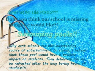 Don't you think our school is missing
things we would like?!
Why cant schools use this outstanding
source of entertainment to school…I believe
that these pool would have a positive
impact on students…They definitely like to
be refreshed after the long boring hours of
studies!!!!
 