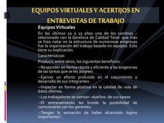 EquiposVirtuales
En los últimos 10 a 15 años uno de los cambios –
relacionado con la Gerencia de Calidad Total- que más
se hizo notar en la estructura de numerosas empresas
fue la organización del trabajo basado en equipos. Esto
tiene su explicación.
Características:
Producir, entre otros, los siguientes beneficios:
--Responder en forma rápida y eficiente a las exigencias
de las tareas que se les asignen
--Ejercer un efecto profundo en el crecimiento y
desarrollo de sus integrantes
--Impactar en forma positiva en la calidad de vida de
éstos últimos.
--Los trabajadores se sientan –dueños- de sus tareas
--El entrenamiento les brinde la posibilidad de
comunicarse con los gerentes
--Tengan la sensación de haber alcanzado logros
importantes”.
 