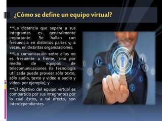 **La distancia que separa a sus
integrantes es generalmente
importante. Se hallan con
frecuencia en distintos países y, a
veces, en distintas organizaciones.
**La comunicación entre ellos no
es frecuente a frente, sino por
medio de equipos de
telecomunicaciones (la tecnología
utilizada puede proveer sólo texto,
sólo audio, texto y video o audio y
video, por ejemplo); y
**El objetivo del equipo virtual es
compartido por sus integrantes por
lo cual éstos, a tal efecto, son
interdependientes
 