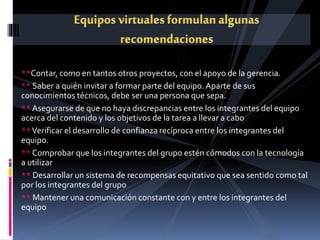 **Contar, como en tantos otros proyectos, con el apoyo de la gerencia.
** Saber a quién invitar a formar parte del equipo. Aparte de sus
conocimientos técnicos, debe ser una persona que sepa.
** Asegurarse de que no haya discrepancias entre los integrantes del equipo
acerca del contenido y los objetivos de la tarea a llevar a cabo
**Verificar el desarrollo de confianza recíproca entre los integrantes del
equipo.
** Comprobar que los integrantes del grupo estén cómodos con la tecnología
a utilizar
** Desarrollar un sistema de recompensas equitativo que sea sentido como tal
por los integrantes del grupo
** Mantener una comunicación constante con y entre los integrantes del
equipo
 