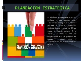 La planeación estratégica es el proceso
mediante el cual quienes toman
decisiones en una organización obtienen,
procesan y analizan información
pertinente, interna y externa, con el fin de
evaluar la situación presente de la
empresa, así como su nivel de
competitividad con el propósito de
anticipar y decidir sobre el
direccionamiento de la institución hacia
el futuro.
 