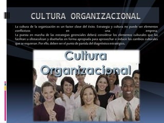 La cultura de la organización es un factor clave del éxito. Estrategia y cultura no puede ser elementos
conflictivos en una empresa.
La puesta en marcha de las estrategias gerenciales deberá considerar los elementos culturales que las
facilitan u obstaculizan y diseñarlas en forma apropiada para aprovechar o inducir los cambios culturales
quese requieran.Por ello, deben ser el puntode partidadel diagnósticoestratégico.
 