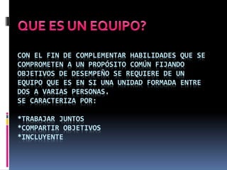 CON EL FIN DE COMPLEMENTAR HABILIDADES QUE SE
COMPROMETEN A UN PROPÓSITO COMÚN FIJANDO
OBJETIVOS DE DESEMPEÑO SE REQUIERE DE UN
EQUIPO QUE ES EN SI UNA UNIDAD FORMADA ENTRE
DOS A VARIAS PERSONAS.
SE CARACTERIZA POR:
*TRABAJAR JUNTOS
*COMPARTIR OBJETIVOS
*INCLUYENTE
 