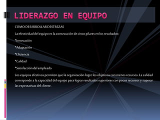 COMODESARROLLARDESTREZAS
Laefectividaddelequipo es la consecucióndecinco pilaresen los resultados:
*Innovación
*Adaptación
*Eficiencia
*Calidad
*Satisfaccióndelempleado
Los equipos efectivos permiten que la organización logre los objetivos con menos recursos. La calidad
corresponde a la capacidad del equipo para lograr resultados superiores con pocos recursos y superar
las expectativasdelcliente.
 