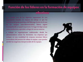 Aun cuando uno de los objetivos importantes de una
organización basados en equipos de trabajo es que los
miembros del grupo participen del liderazgo (como en el caso
de los equipos auto-administrados), líderes siguen
desempeñando un papel importante. En lugar de dejar actuar
como conductores, aprendena dirigirde nuevasmaneras.
a trabajar en organizaciones tradicionales, donde los
administradores toman las decisiones. Las empresas que
trabajan en esta modalidad de conjunto necesitan líderes
conocedores del proceso de trabajo en equipo y que puedan
atenderlasexigencias interpersonalesde los equipos.
 