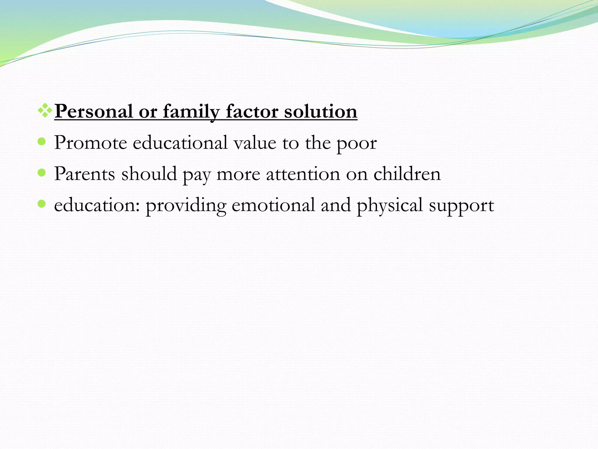 Personal or family factor solution
 Promote educational value to the poor
 Parents should pay more attention on children
 education: providing emotional and physical support
 