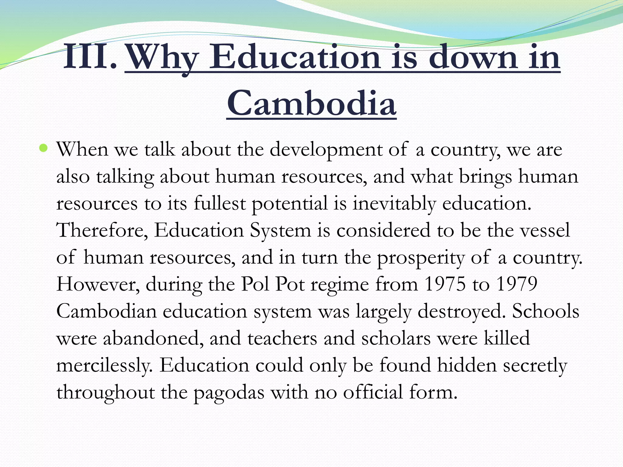 III. Why Education is down in
Cambodia
 When we talk about the development of a country, we are
also talking about human resources, and what brings human
resources to its fullest potential is inevitably education.
Therefore, Education System is considered to be the vessel
of human resources, and in turn the prosperity of a country.
However, during the Pol Pot regime from 1975 to 1979
Cambodian education system was largely destroyed. Schools
were abandoned, and teachers and scholars were killed
mercilessly. Education could only be found hidden secretly
throughout the pagodas with no official form.
 