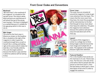 Front Cover Codes and Conventions
Masthead-
‘We heart Pop’ is the masthead of
this magazine. Its situated on the
top left corner. The colours white,
black and pink are used because it
will attract the eye of the young
teen buying it. The heart is displayed
as a symbol because it’s suitable for
the age group which in this case is
10-13.
Cover Lines-
The cover lines are situated all
around the magazine in order to get
more attention from the buyer. This
means that the more cover lines
they have, the more the young teen
will be interested due to the fact
that they get to know more about
their favourite celebrities. This gives
the magazine more attention
because the audience will want to
stop and read what each of the
lines say.
Layout-
The layout of this magazine is
similar to a collage due to there
being images scattered around the
main image and multiple bits of
texts. This appeals to the audience
because it gets their attention.
Featured Headline-
This is the headline that stands out
the most due to its size. There’s two
lines. The first one is the title of the
artist which informs people who the
person on the front cover is, then
the text below it which gives a short
description of the artist in order to
engage the audience.
Main Image-
The artist on the front cover is
Rihanna as shown on the headline.
She is situated on the right of the
magazine in order to give the
masthead enough focus as well as
herself. She is smiling and looking
right at the camera which makes her
look like a nice friendly celebrity.
This suits the target audience
because the theme is pop and that
is what he audience will be looking
to buy.
 