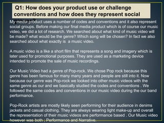 Q1: How does your product use or challenge
conventions and how does they represent social
groups?My media product uses a number of codes and conventions and it also represent
social groups. Before making our final media product which is of course our music
video, we did a lot of research. We searched about what kind of music video will
be made? what would be the genre? Which song will be chosen? In fact we also
searched about what exactly is a music video.
A music video is a like a short film that represents a song and imagery which is
later used for promotional purposes. They are used as a marketing device
intended to promote the sale of music recordings.
Our Music Video had a genre of Pop-rock. We chose Pop rock because this
genre has been famous for many many years and people are still into it. Now
because our genre was Pop-rock we looked into other music videos with the
same genre as our and we basically studied the codes and conventions . We
followed the same codes and conventions in our music video during the our band
performance.
Pop-Rock artists are mostly likely seen performing for their audience in denims
jackets and casual clothing. They are always wearing light make-up and overall
the representation of their music videos are performance based . Our Music video
however was both ; Performance and Narrative.
 