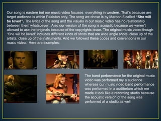 Our song is eastern but our music video focuses everything in western. That’s because are
target audience is within Pakistan only. The song we chose is by Maroon 5 called “She will
be loved”. The lyrics of the song and the visuals in our music video has no relationship
between them whatsoever . Also our version of the song is acoustic because we weren't
allowed to use the originals because of the copyrights issue. The original music video though
“She will be loved” includes different kinds of shots that are wide angle shots, close up of the
artists, close up of the instruments. And we followed these codes and conventions in our
music video. Here are examples:
The band performance for the original music
video was performed my a audience
whereas our music video band performance
was performed in a auditorium which me
made it look like a recording studio because
the acoustic version of the song was
performed at a studio as well
 