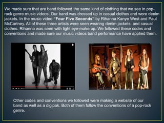 We made sure that are band followed the same kind of clothing that we see in pop-
rock genre music videos. Our band was dressed up in casual clothes and wore denim
jackets. In the music video “Four Five Seconds” by Rihanna Kanye West and Paul
McCartney. All of these three artists were seen wearing denim jackets and casual
clothes. Rihanna was seen with light eye-make up. We followed these codes and
conventions and made sure our music videos band performance have applied them.
Other codes and conventions we followed were making a website of our
band as well as a digipak. Both of them follow the conventions of a pop-rock
genre.
 