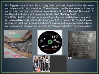 Our Digipak has a picture of our protagonists crush wedding dress that she wears
and is featured in our music video. The written text on the front cover includes the
name of the band and the albums name which is “Love & Desire” The inside of
the Digipak includes a pictures of our band called “Falling Fast”.
The CD is black in color and includes a logo of our record label company which
is Universal Records , it includes 6 songs out of 12 on our CD. The back cover
is however black and white and includes 4 invidual pictures of our band in black
and white and in between we have the all 12 tracks listed from our music album
 