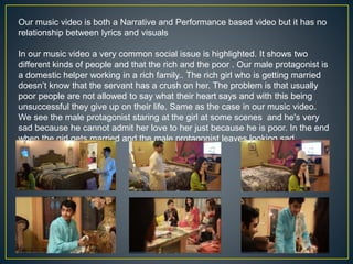 Our music video is both a Narrative and Performance based video but it has no
relationship between lyrics and visuals
In our music video a very common social issue is highlighted. It shows two
different kinds of people and that the rich and the poor . Our male protagonist is
a domestic helper working in a rich family.. The rich girl who is getting married
doesn’t know that the servant has a crush on her. The problem is that usually
poor people are not allowed to say what their heart says and with this being
unsuccessful they give up on their life. Same as the case in our music video.
We see the male protagonist staring at the girl at some scenes and he's very
sad because he cannot admit her love to her just because he is poor. In the end
when the girl gets married and the male protagonist leaves looking sad.
 
