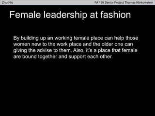 Female leadership at fashion
By building up an working female place can help those
women new to the work place and the older one can
giving the advise to them. Also, it’s a place that female
are bound together and support each other.
Ziyu Niu FA 199 Senior Project Thomas Klinkowstein
 