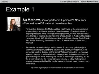 Example 1
Su Mathew, senior partner in Lippincott's New York
office and an AIGA national board member
• For over two decades, Su Mathews Hale has thrived at the intersection of
graphic design and brand strategy. Using the power of design to develop
inspiring creations while solving business problems, Su has worked with a
broad range of notable clients including Chase, Chick-fil-A, eBay, Hayneedle,
Hershey’s, Hyatt, IHG, Liz Claiborne, New York Public Library, RadioShack,
Red Robin, Samsung, Shutterstock, the U.S. Department of State and
Walmart.
• As a senior partner in design for Lippincott, Su works on global projects
spanning the full gamut of brand creation and identity development. She
served as creative director on the famed Walmart rebranding – a massive
repositioning and brand revitalization engagement that contemporized the
global retail giant while retaining the values of its heritage. Recently, Su led
the creative team for the refreshed brand identity of eBay that signaled
strategic changes of eBay Marketplaces and a cleaner, more contemporary
experience.
http://www.aiga.org/how-su-mathews-hale-is-designing-future-for-women/
Ziyu Niu FA 199 Senior Project Thomas Klinkowstein
 