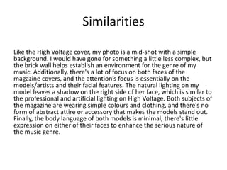 Similarities
Like the High Voltage cover, my photo is a mid-shot with a simple
background. I would have gone for something a little less complex, but
the brick wall helps establish an environment for the genre of my
music. Additionally, there's a lot of focus on both faces of the
magazine covers, and the attention’s focus is essentially on the
models/artists and their facial features. The natural lighting on my
model leaves a shadow on the right side of her face, which is similar to
the professional and artificial lighting on High Voltage. Both subjects of
the magazine are wearing simple colours and clothing, and there's no
form of abstract attire or accessory that makes the models stand out.
Finally, the body language of both models is minimal, there's little
expression on either of their faces to enhance the serious nature of
the music genre.
 
