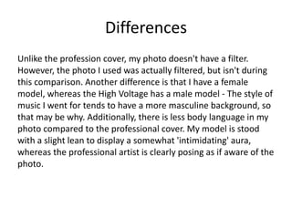 Differences
Unlike the profession cover, my photo doesn't have a filter.
However, the photo I used was actually filtered, but isn't during
this comparison. Another difference is that I have a female
model, whereas the High Voltage has a male model - The style of
music I went for tends to have a more masculine background, so
that may be why. Additionally, there is less body language in my
photo compared to the professional cover. My model is stood
with a slight lean to display a somewhat 'intimidating' aura,
whereas the professional artist is clearly posing as if aware of the
photo.
 