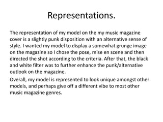 Representations.
The representation of my model on the my music magazine
cover is a slightly punk disposition with an alternative sense of
style. I wanted my model to display a somewhat grunge image
on the magazine so I chose the pose, mise en scene and then
directed the shot according to the criteria. After that, the black
and white filter was to further enhance the punk/alternative
outlook on the magazine.
Overall, my model is represented to look unique amongst other
models, and perhaps give off a different vibe to most other
music magazine genres.
 