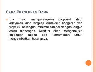 CARA PEROLEHAN DANA
 Kita mesti mempersiapkan proposal studi
kelayakan yang lengkap termaksud anggaran dan
proyeksi keuangan, minimal sampai dengan jangka
waktu menengah. Kreditor akan menganalisis
kesehatan usaha dan kemampuan untuk
mengembalikan hutangnya.
 