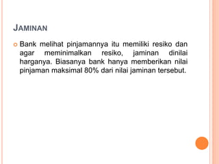 JAMINAN
 Bank melihat pinjamannya itu memiliki resiko dan
agar meminimalkan resiko, jaminan dinilai
harganya. Biasanya bank hanya memberikan nilai
pinjaman maksimal 80% dari nilai jaminan tersebut.
 