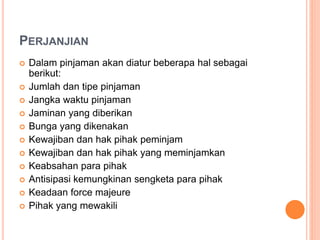 PERJANJIAN
 Dalam pinjaman akan diatur beberapa hal sebagai
berikut:
 Jumlah dan tipe pinjaman
 Jangka waktu pinjaman
 Jaminan yang diberikan
 Bunga yang dikenakan
 Kewajiban dan hak pihak peminjam
 Kewajiban dan hak pihak yang meminjamkan
 Keabsahan para pihak
 Antisipasi kemungkinan sengketa para pihak
 Keadaan force majeure
 Pihak yang mewakili
 