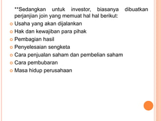 **Sedangkan untuk investor, biasanya dibuatkan
perjanjian join yang memuat hal hal berikut:
 Usaha yang akan dijalankan
 Hak dan kewajiban para pihak
 Pembagian hasil
 Penyelesaian sengketa
 Cara penjualan saham dan pembelian saham
 Cara pembubaran
 Masa hidup perusahaan
 