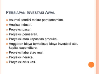 PERSIAPAN INVESTASI AWAL
 Asumsi kondisi makro perekonomian.
 Analisa industri.
 Proyeksi pasar.
 Proyeksi pemsaran.
 Proyeksi atau kapasitas produksi.
 Anggaran biaya termaksud biaya investasi atau
kapital expenditure.
 Proyeksi laba atau rugi.
 Proyeksi neraca,
 Proyeksi arus kas.
 