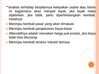 **analisis terhadap berjalannya kelayakan usaha atau bisnis
ini bagaimana akan menjadi layak, jika layak maka
dijalankan, jika tidak, perlu dipertimbangkan kembali,
misalnya:
 Meninjau kembali pasar yang akan dimasuki
 Meninjau kembali pengeluaran biaya-biaya
 Alternatifnya adalah menaikan harga jual produk, jika biaya
tidak bisa dikurangi
 Meninjau kembali struktur industri lainnya.
 
