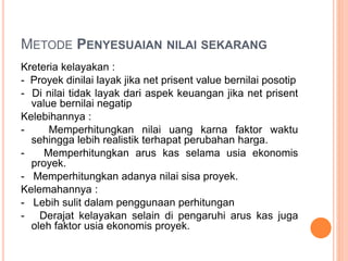 METODE PENYESUAIAN NILAI SEKARANG
Kreteria kelayakan :
- Proyek dinilai layak jika net prisent value bernilai posotip
- Di nilai tidak layak dari aspek keuangan jika net prisent
value bernilai negatip
Kelebihannya :
- Memperhitungkan nilai uang karna faktor waktu
sehingga lebih realistik terhapat perubahan harga.
- Memperhitungkan arus kas selama usia ekonomis
proyek.
- Memperhitungkan adanya nilai sisa proyek.
Kelemahannya :
- Lebih sulit dalam penggunaan perhitungan
- Derajat kelayakan selain di pengaruhi arus kas juga
oleh faktor usia ekonomis proyek.
 