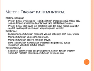 METODE TINGKAT BALIKAN INTERAL
Kreteria kelayakan :
- Proyek di nilai layak jika IRR lebih besar dari presentase iaya modal atau
sesuai dengan presentase keuntungan yang di tetapkan investor.
- Proyek di nilai tidak layak jika IRR lebih kecil dari biaya modal atau lebih
rendah dari tingkat keuntungan yang diinginkan investor.
Kelebihan :
- Sudah memperhitungkan nilai uang yang di sebabkan oleh faktor waktu.
- Memperhitungkan usia ekonomis proyek.
- Memperhitungkan adanya nilai sisa proyek.
- Bank lebih mudah menentukan presentase tingkat suku bunga
maksimum yang bisa di tutup proyek.
Kekurangannya :
- Lebih sulit dalam proses penghitungannya, namun dengan program
komputer, masalah kesulitan perhitungan ini bisa di atasi
 