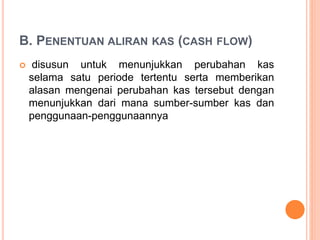 B. PENENTUAN ALIRAN KAS (CASH FLOW)
 disusun untuk menunjukkan perubahan kas
selama satu periode tertentu serta memberikan
alasan mengenai perubahan kas tersebut dengan
menunjukkan dari mana sumber-sumber kas dan
penggunaan-penggunaannya
 