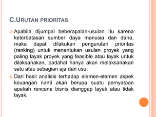 C.URUTAN PRIORITAS
 Apabila dijumpai beberapalan-usulan itu karena
keterbatasan sumber daya manusia dan dana,
maka dapat dilakukan pengurutan prioritas
(ranking) untuk menentukan usulan proyek yang
paling layak proyek yang feasible atau layak untuk
dilaksanakan, padahal hanya akan melaksanakan
satu atau sebagian aja dari usu.
 Dari hasil analisis terhadap elemen-elemen aspek
keuangan nanti akan berupa suatu pernyataan
apakah rencana bisnis dianggap layak atau tidak
layak.
 