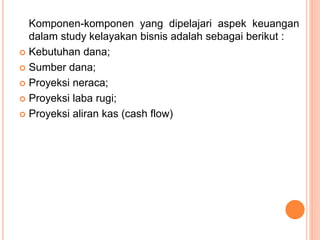 Komponen-komponen yang dipelajari aspek keuangan
dalam study kelayakan bisnis adalah sebagai berikut :
 Kebutuhan dana;
 Sumber dana;
 Proyeksi neraca;
 Proyeksi laba rugi;
 Proyeksi aliran kas (cash flow)
 